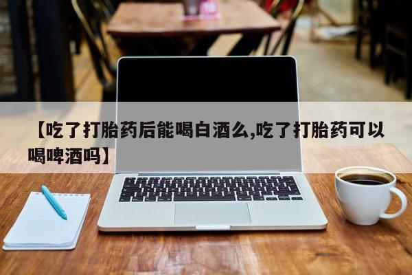 打胎药专卖微信全国包邮【吃了打胎药后能喝白酒么,吃了打胎药可以喝啤酒吗】