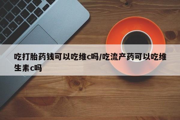 打胎药专卖微信全国包邮吃打胎药钱可以吃维c吗/吃流产药可以吃维生素c吗