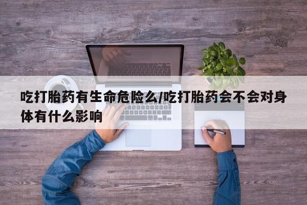 打胎药专卖微信全国包邮吃打胎药有生命危险么/吃打胎药会不会对身体有什么影响