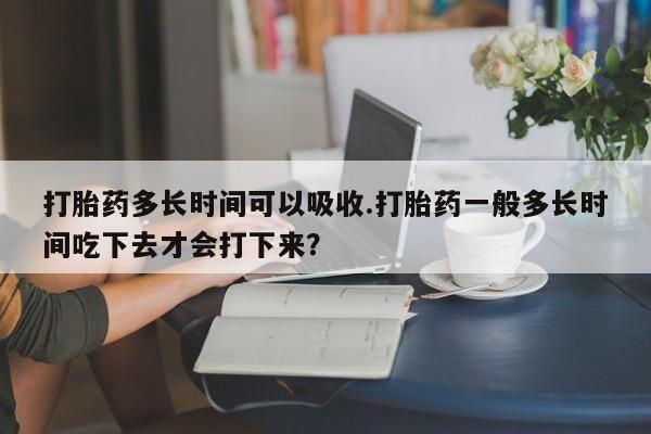 打胎药专卖微信全国包邮打胎药多长时间可以吸收.打胎药一般多长时间吃下去才会打下来？