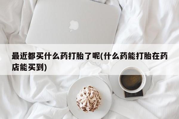 打胎药专卖微信全国包邮最近都买什么药打胎了呢(什么药能打胎在药店能买到)
