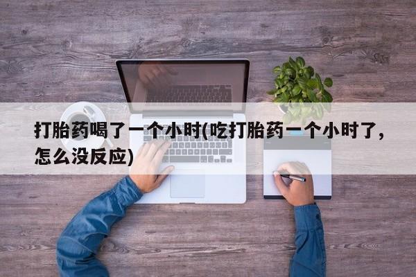 打胎药专卖微信全国包邮打胎药喝了一个小时(吃打胎药一个小时了,怎么没反应)