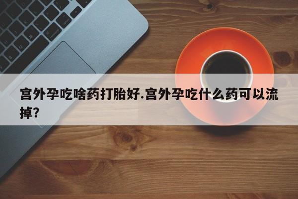 打胎药专卖微信全国包邮宫外孕吃啥药打胎好.宫外孕吃什么药可以流掉？