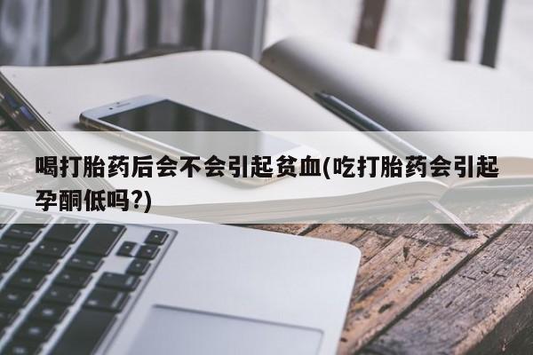 打胎药专卖微信全国包邮喝打胎药后会不会引起贫血(吃打胎药会引起孕酮低吗?)