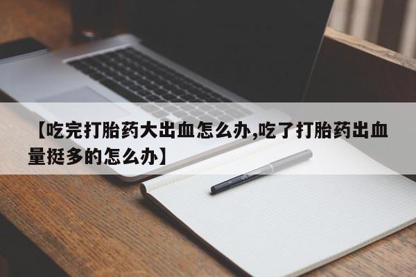 打胎药专卖微信全国包邮【吃完打胎药大出血怎么办,吃了打胎药出血量挺多的怎么办】