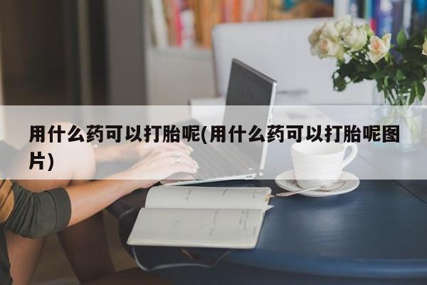 打胎药专卖微信全国包邮用什么药可以打胎呢(用什么药可以打胎呢图片)