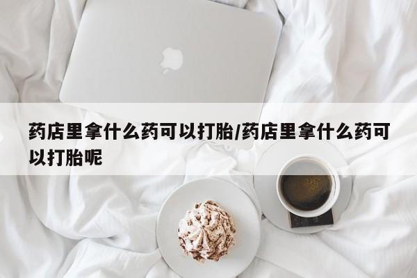 打胎药专卖微信全国包邮药店里拿什么药可以打胎/药店里拿什么药可以打胎呢