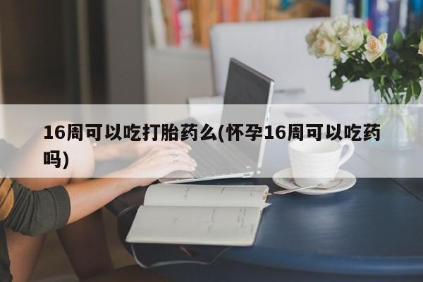 打胎药专卖微信全国包邮16周可以吃打胎药么(怀孕16周可以吃药吗)