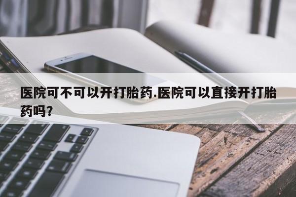 打胎药专卖微信全国包邮医院可不可以开打胎药.医院可以直接开打胎药吗？