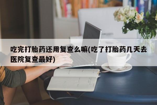 打胎药专卖微信全国包邮吃完打胎药还用复查么嘛(吃了打胎药几天去医院复查最好)